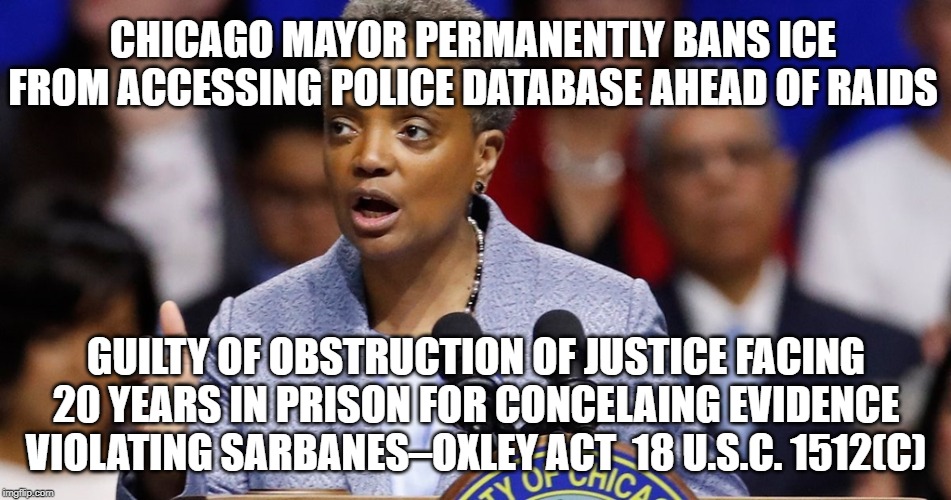 Chicago Mayor Permanently Bans ICE From Accessing Police Database Guilty of Obstruction of Justice Facing 20 Years in Prison | CHICAGO MAYOR PERMANENTLY BANS ICE FROM ACCESSING POLICE DATABASE AHEAD OF RAIDS; GUILTY OF OBSTRUCTION OF JUSTICE FACING 20 YEARS IN PRISON FOR CONCELAING EVIDENCE  VIOLATING SARBANES–OXLEY ACT  18 U.S.C. 1512(C) | image tagged in democrat,mayor,obstruction of justice,chicago,guilty | made w/ Imgflip meme maker