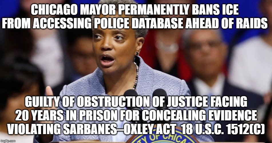 Chicago Mayor Permanently Bans ICE From Accessing Police Database Guilty of Obstruction of Justice Facing 20 Year In Prison | CHICAGO MAYOR PERMANENTLY BANS ICE FROM ACCESSING POLICE DATABASE AHEAD OF RAIDS; GUILTY OF OBSTRUCTION OF JUSTICE FACING 20 YEARS IN PRISON FOR CONCEALING EVIDENCE  VIOLATING SARBANES–OXLEY ACT  18 U.S.C. 1512(C) | image tagged in mayor,chicago,obstruction of justice,guilty,evidence | made w/ Imgflip meme maker