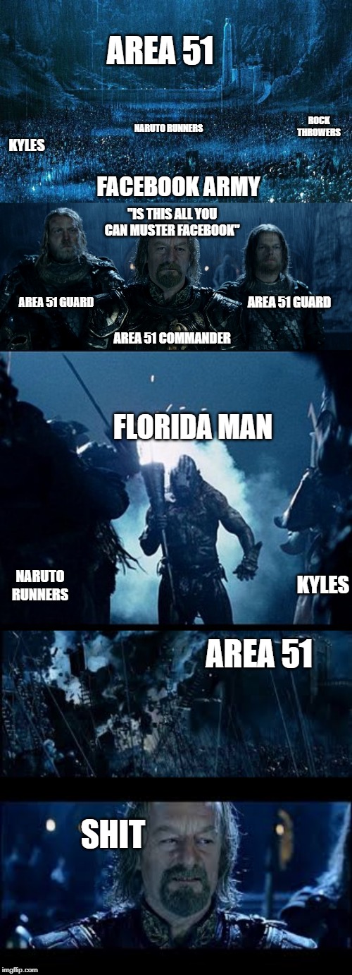Area 51 Battle | AREA 51; ROCK THROWERS; NARUTO RUNNERS; KYLES; FACEBOOK ARMY; "IS THIS ALL YOU CAN MUSTER FACEBOOK"; AREA 51 GUARD; AREA 51 GUARD; AREA 51 COMMANDER; FLORIDA MAN; KYLES; NARUTO RUNNERS; AREA 51; SHIT | image tagged in theoden helms deep battle,area 51 | made w/ Imgflip meme maker
