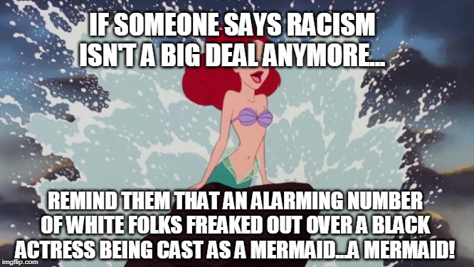 Little Mermaid | IF SOMEONE SAYS RACISM ISN'T A BIG DEAL ANYMORE... REMIND THEM THAT AN ALARMING NUMBER OF WHITE FOLKS FREAKED OUT OVER A BLACK ACTRESS BEING CAST AS A MERMAID...A MERMAID! | image tagged in little mermaid | made w/ Imgflip meme maker
