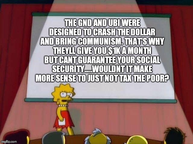 Lisa Simpson's Presentation | THE GND AND UBI WERE DESIGNED TO CRASH THE DOLLAR AND BRING COMMUNISM. THAT'S WHY THEYLL GIVE YOU $1K A MONTH BUT CANT GUARANTEE YOUR SOCIAL SECURITY.....WOULDNT IT MAKE MORE SENSE TO JUST NOT TAX THE POOR? | image tagged in lisa simpson's presentation | made w/ Imgflip meme maker