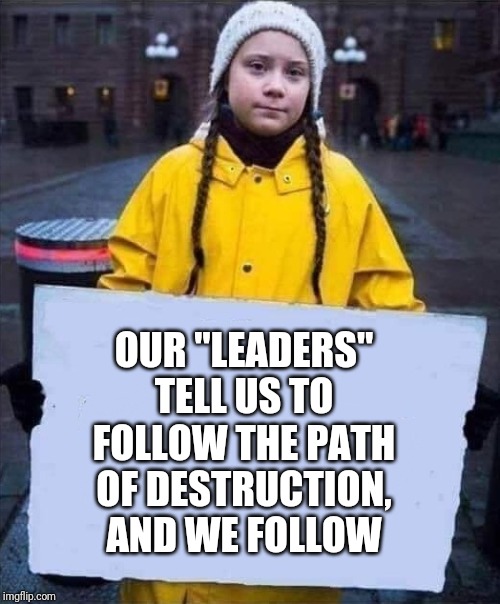 Greta | OUR "LEADERS" TELL US TO FOLLOW THE PATH OF DESTRUCTION, AND WE FOLLOW | image tagged in greta | made w/ Imgflip meme maker