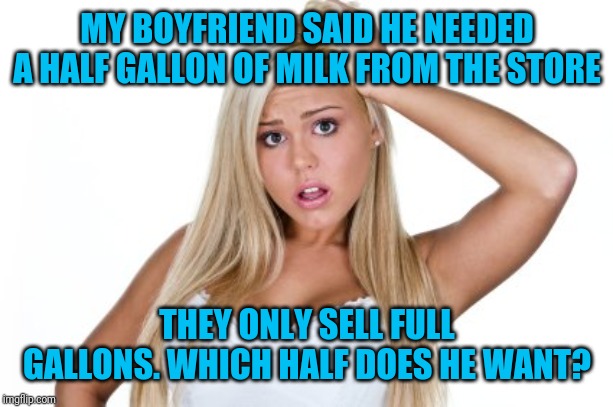 Dumb Blonde |  MY BOYFRIEND SAID HE NEEDED A HALF GALLON OF MILK FROM THE STORE; THEY ONLY SELL FULL GALLONS. WHICH HALF DOES HE WANT? | image tagged in dumb blonde | made w/ Imgflip meme maker