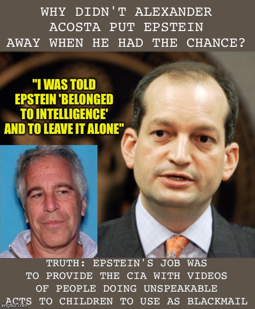 Epstein works for the CIA | WHY DIDN'T ALEXANDER ACOSTA PUT EPSTEIN AWAY WHEN HE HAD THE CHANCE? "I WAS TOLD EPSTEIN 'BELONGED TO INTELLIGENCE' AND TO LEAVE IT ALONE"; TRUTH: EPSTEIN'S JOB WAS TO PROVIDE THE CIA WITH VIDEOS OF PEOPLE DOING UNSPEAKABLE ACTS TO CHILDREN TO USE AS BLACKMAIL | image tagged in politics,jeffrey epstein,pedophiles,lolita express,exposed,truth | made w/ Imgflip meme maker