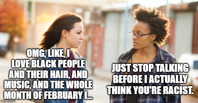 OMG, LIKE, I LOVE BLACK PEOPLE AND THEIR HAIR, AND MUSIC, AND THE WHOLE MONTH OF FEBRUARY I... JUST STOP TALKING BEFORE I ACTUALLY THINK YOU | made w/ Imgflip meme maker