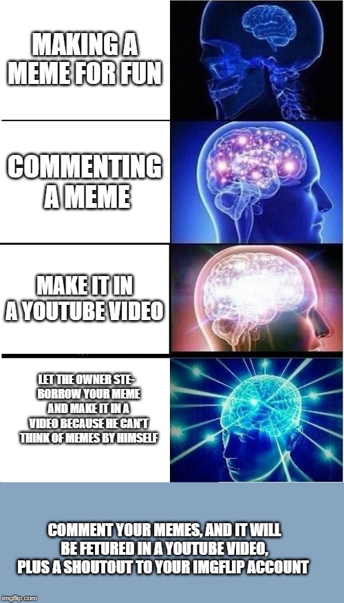 Expanding Brain Meme | MAKING A MEME FOR FUN; COMMENTING  A MEME; MAKE IT IN A YOUTUBE VIDEO; LET THE OWNER STE-  
BORROW YOUR MEME AND MAKE IT IN A VIDEO BECAUSE HE CAN'T THINK OF MEMES BY HIMSELF; COMMENT YOUR MEMES, AND IT WILL BE FETURED IN A YOUTUBE VIDEO, PLUS A SHOUTOUT TO YOUR IMGFLIP ACCOUNT | image tagged in memes,expanding brain | made w/ Imgflip meme maker