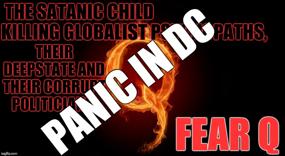 Satanic child killing globalist psychopaths, their Deepstate, their corrupt politicians, pedophiles and pedovores... fear Q. | THE SATANIC CHILD KILLING GLOBALIST PSYCHOPATHS, THEIR DEEPSTATE AND THEIR CORRUPT POLITICIANS; PANIC IN DC; FEAR Q | image tagged in qanon,panic in dc,corruption,blackmail,pedophiles,pedovores | made w/ Imgflip meme maker