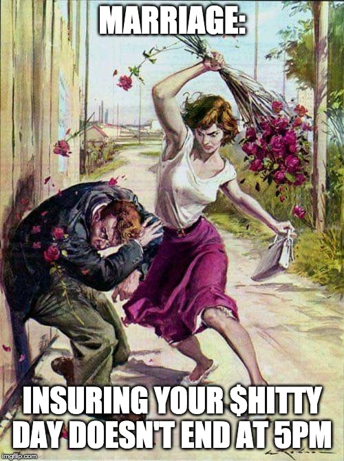 Beaten with Roses | MARRIAGE:; INSURING YOUR $HITTY DAY DOESN'T END AT 5PM | image tagged in beaten with roses | made w/ Imgflip meme maker
