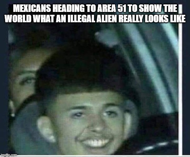 Mexican Area 51 | MEXICANS HEADING TO AREA 51 TO SHOW THE WORLD WHAT AN ILLEGAL ALIEN REALLY LOOKS LIKE | image tagged in area 51,illegal alien,illegal,alien,mexican | made w/ Imgflip meme maker