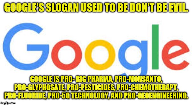 google logo | GOOGLE'S SLOGAN USED TO BE DON'T BE EVIL. GOOGLE IS PRO- BIG PHARMA, PRO-MONSANTO, PRO-GLYPHOSATE, PRO-PESTICIDES, PRO-CHEMOTHERAPY, PRO-FLUORIDE, PRO-5G TECHNOLOGY, AND PRO-GEOENGINEERING. | image tagged in google logo | made w/ Imgflip meme maker