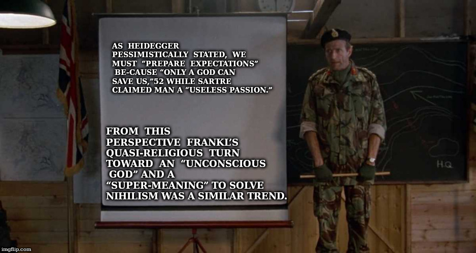 Army Speech | FROM  THIS  PERSPECTIVE  FRANKL’S  QUASI-RELIGIOUS  TURN  TOWARD  AN  “UNCONSCIOUS  GOD” AND A “SUPER-MEANING” TO SOLVE NIHILISM WAS A SIMILAR TREND. AS  HEIDEGGER  PESSIMISTICALLY  STATED,  WE  MUST  “PREPARE  EXPECTATIONS”  BE-CAUSE “ONLY A GOD CAN SAVE US,”52 WHILE SARTRE CLAIMED MAN A “USELESS PASSION.” | image tagged in army speech | made w/ Imgflip meme maker