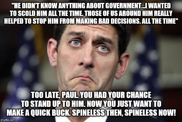 Paul Ryan DERP | "HE DIDN’T KNOW ANYTHING ABOUT GOVERNMENT…I WANTED TO SCOLD HIM ALL THE TIME. THOSE OF US AROUND HIM REALLY HELPED TO STOP HIM FROM MAKING BAD DECISIONS. ALL THE TIME"; TOO LATE, PAUL. YOU HAD YOUR CHANCE TO STAND UP TO HIM. NOW YOU JUST WANT TO MAKE A QUICK BUCK. SPINELESS THEN, SPINELESS NOW! | image tagged in paul ryan derp | made w/ Imgflip meme maker