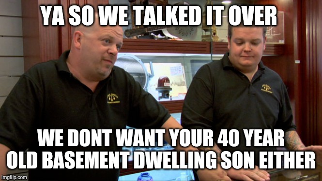 Pawn Stars Best I Can Do | YA SO WE TALKED IT OVER; WE DONT WANT YOUR 40 YEAR OLD BASEMENT DWELLING SON EITHER | image tagged in pawn stars best i can do | made w/ Imgflip meme maker