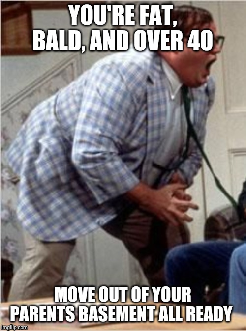 Chris Farley jack shit | YOU'RE FAT, BALD, AND OVER 40; MOVE OUT OF YOUR PARENTS BASEMENT ALL READY | image tagged in chris farley jack shit | made w/ Imgflip meme maker