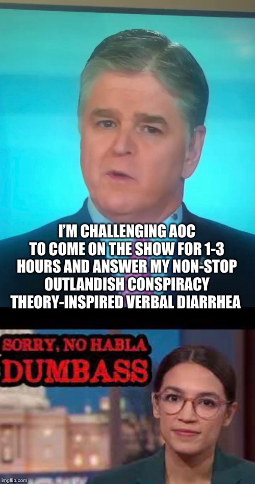 Gotta love those FoxNews crackpots | I’M CHALLENGING AOC TO COME ON THE SHOW FOR 1-3 HOURS AND ANSWER MY NON-STOP OUTLANDISH CONSPIRACY THEORY-INSPIRED VERBAL DIARRHEA | image tagged in memes,fox news,sean hannity,aoc | made w/ Imgflip meme maker
