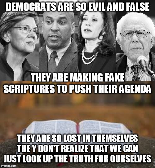false scriptures | DEMOCRATS ARE SO EVIL AND FALSE; THEY ARE MAKING FAKE SCRIPTURES TO PUSH THEIR AGENDA; THEY ARE SO LOST IN THEMSELVES THE Y DON'T REALIZE THAT WE CAN JUST LOOK UP THE TRUTH FOR OURSELVES | image tagged in democrats,libtards,leftists,scripture | made w/ Imgflip meme maker