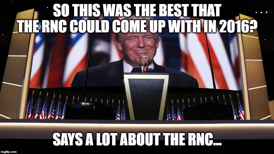 Trump RNC | SO THIS WAS THE BEST THAT THE RNC COULD COME UP WITH IN 2016? SAYS A LOT ABOUT THE RNC... | image tagged in trump rnc | made w/ Imgflip meme maker