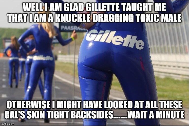 Gillette is hypocritical? | WELL I AM GLAD GILLETTE TAUGHT ME THAT I AM A KNUCKLE DRAGGING TOXIC MALE; OTHERWISE I MIGHT HAVE LOOKED AT ALL THESE GAL'S SKIN TIGHT BACKSIDES........WAIT A MINUTE | image tagged in gillette | made w/ Imgflip meme maker