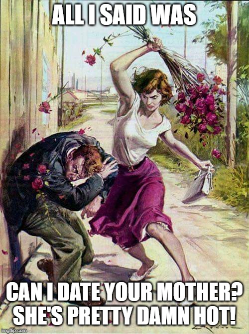 Beaten with Roses | ALL I SAID WAS; CAN I DATE YOUR MOTHER? SHE'S PRETTY DAMN HOT! | image tagged in beaten with roses | made w/ Imgflip meme maker