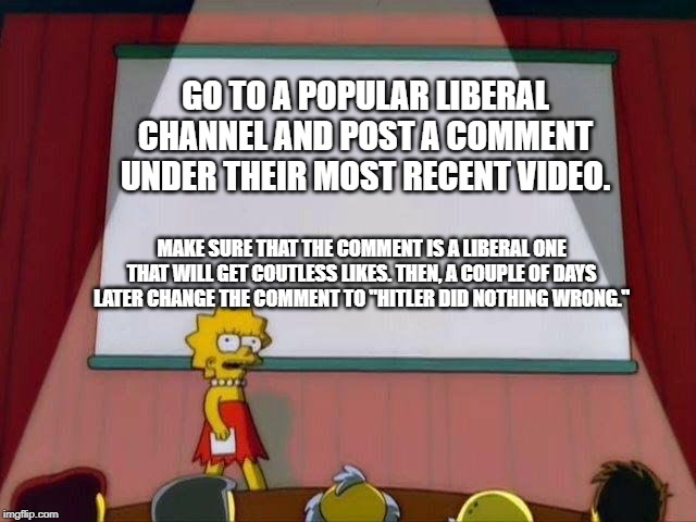 GIVE THOSE LIBERAL YOUTUBE CHANNELS A TASTE OF THEIR OWN MEDICINE!!! | GO TO A POPULAR LIBERAL CHANNEL AND POST A COMMENT UNDER THEIR MOST RECENT VIDEO. MAKE SURE THAT THE COMMENT IS A LIBERAL ONE THAT WILL GET COUTLESS LIKES. THEN, A COUPLE OF DAYS LATER CHANGE THE COMMENT TO "HITLER DID NOTHING WRONG." | image tagged in hitler,politics,memes,petition,liberalism | made w/ Imgflip meme maker