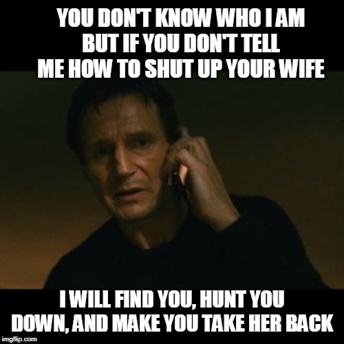 Liam Neeson Taken Meme | YOU DON'T KNOW WHO I AM
BUT IF YOU DON'T TELL ME HOW TO SHUT UP YOUR WIFE; I WILL FIND YOU, HUNT YOU DOWN, AND MAKE YOU TAKE HER BACK | image tagged in memes,liam neeson taken | made w/ Imgflip meme maker