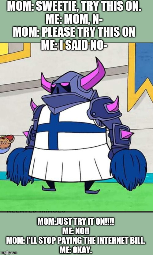 Tortured pekka | MOM: SWEETIE, TRY THIS ON.
ME: MOM, N-
MOM: PLEASE TRY THIS ON
ME: I SAID NO-; MOM:JUST TRY IT ON!!!!
ME: NO!!
MOM: I'LL STOP PAYING THE INTERNET BILL.
ME: OKAY. | image tagged in tortured pekka | made w/ Imgflip meme maker