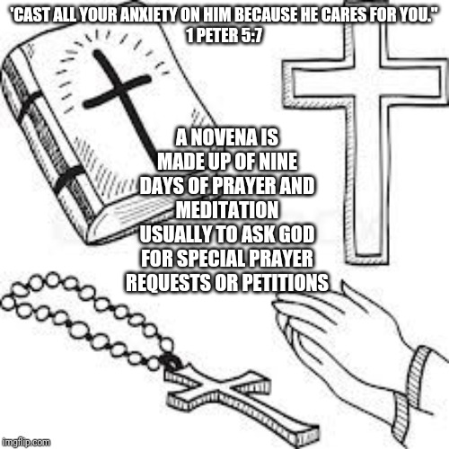 Novena Prayer | A NOVENA IS MADE UP OF NINE DAYS OF PRAYER AND MEDITATION USUALLY TO ASK GOD FOR SPECIAL PRAYER REQUESTS OR PETITIONS; 'CAST ALL YOUR ANXIETY ON HIM BECAUSE HE CARES FOR YOU.''
1 PETER 5:7 | image tagged in catholic,christians,god,prayers,request,petition | made w/ Imgflip meme maker