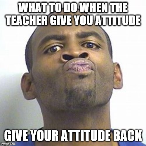 WHAT TO DO WHEN THE TEACHER GIVE YOU ATTITUDE; GIVE YOUR ATTITUDE BACK | image tagged in funny memes,memes,cool,animals,unhelpful high school teacher,one does not simply | made w/ Imgflip meme maker