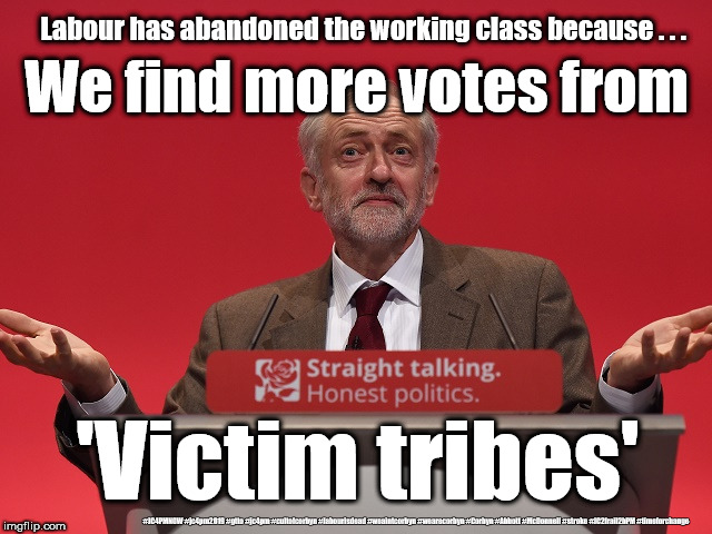 Corbyn's Labour - Victim tribes | Labour has abandoned the working class because . . . We find more votes from; 'Victim tribes'; #JC4PMNOW #jc4pm2019 #gtto #jc4pm #cultofcorbyn #labourisdead #weaintcorbyn #wearecorbyn #Corbyn #Abbott #McDonnell #stroke #JC2frail2bPM #timeforchange | image tagged in cultofcorbyn,labourisdead,jc4pmnow gtto jc4pm2019,funny,communist socialist,anti-semite and a racist | made w/ Imgflip meme maker