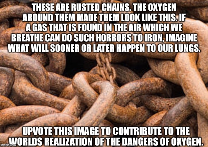 Rusted chains | THESE ARE RUSTED CHAINS. THE OXYGEN AROUND THEM MADE THEM LOOK LIKE THIS. IF A GAS THAT IS FOUND IN THE AIR WHICH WE BREATHE CAN DO SUCH HORRORS TO IRON, IMAGINE WHAT WILL SOONER OR LATER HAPPEN TO OUR LUNGS. UPVOTE THIS IMAGE TO CONTRIBUTE TO THE WORLDS REALIZATION OF THE DANGERS OF OXYGEN. | image tagged in rusted chains | made w/ Imgflip meme maker