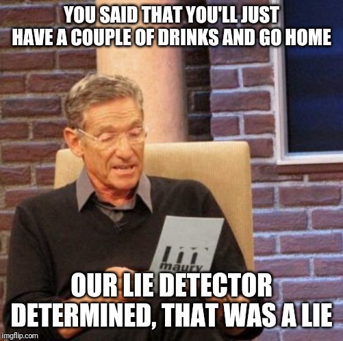 Maury Lie Detector | YOU SAID THAT YOU'LL JUST HAVE A COUPLE OF DRINKS AND GO HOME; OUR LIE DETECTOR DETERMINED, THAT WAS A LIE | image tagged in memes,maury lie detector | made w/ Imgflip meme maker