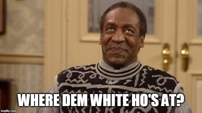 Bill Cosby | WHERE DEM WHITE HO'S AT? | image tagged in bill cosby | made w/ Imgflip meme maker