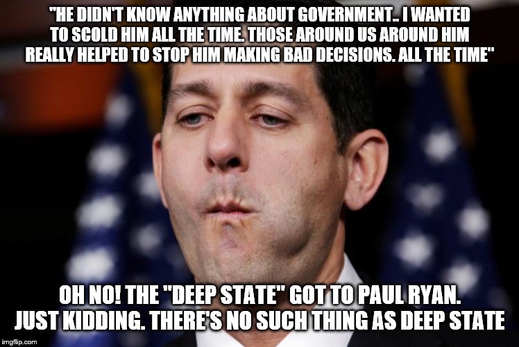 Paul Ryan sacking cuck | "HE DIDN'T KNOW ANYTHING ABOUT GOVERNMENT.. I WANTED TO SCOLD HIM ALL THE TIME. THOSE AROUND US AROUND HIM REALLY HELPED TO STOP HIM MAKING BAD DECISIONS. ALL THE TIME"; OH NO! THE "DEEP STATE" GOT TO PAUL RYAN. JUST KIDDING. THERE'S NO SUCH THING AS DEEP STATE | image tagged in paul ryan sacking cuck | made w/ Imgflip meme maker