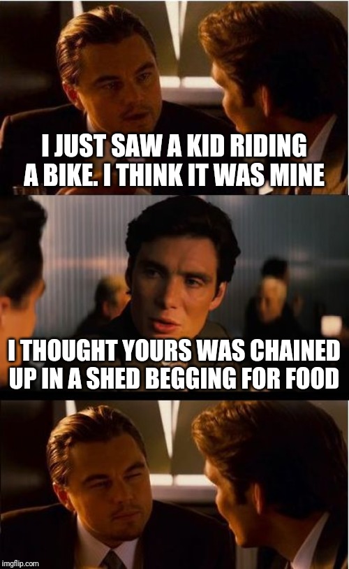 Inception Meme | I JUST SAW A KID RIDING A BIKE. I THINK IT WAS MINE; I THOUGHT YOURS WAS CHAINED UP IN A SHED BEGGING FOR FOOD | image tagged in memes,inception | made w/ Imgflip meme maker