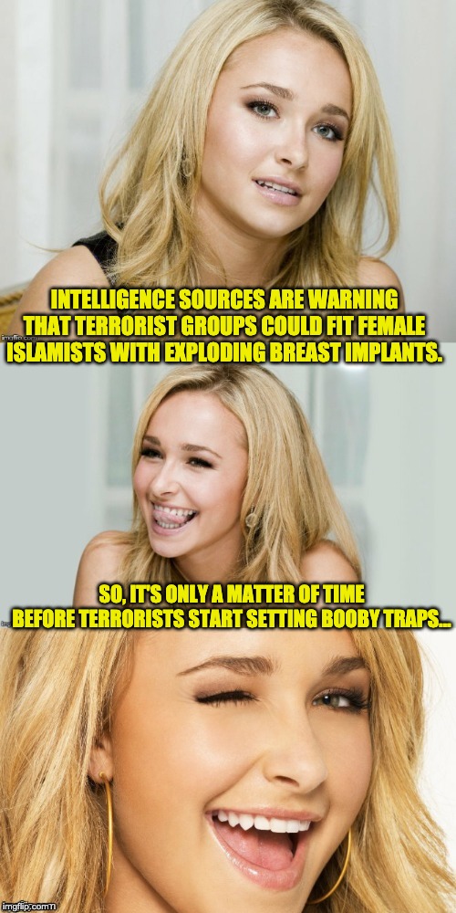 Bad Pun Hayden Panettiere | INTELLIGENCE SOURCES ARE WARNING THAT TERRORIST GROUPS COULD FIT FEMALE ISLAMISTS WITH EXPLODING BREAST IMPLANTS. SO, IT'S ONLY A MATTER OF TIME BEFORE TERRORISTS START SETTING BOOBY TRAPS… | image tagged in bad pun hayden panettiere | made w/ Imgflip meme maker