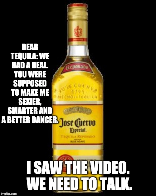 Tequila bottle | DEAR TEQUILA: WE HAD A DEAL. YOU WERE SUPPOSED TO MAKE ME SEXIER, SMARTER AND A BETTER DANCER. I SAW THE VIDEO.  WE NEED TO TALK. | image tagged in tequila bottle | made w/ Imgflip meme maker
