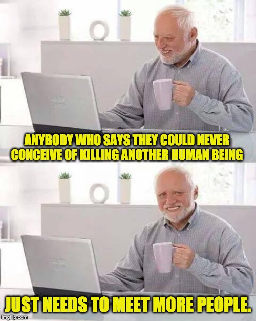 Hide the Pain Harold Meme | ANYBODY WHO SAYS THEY COULD NEVER CONCEIVE OF KILLING ANOTHER HUMAN BEING; JUST NEEDS TO MEET MORE PEOPLE. | image tagged in memes,hide the pain harold | made w/ Imgflip meme maker