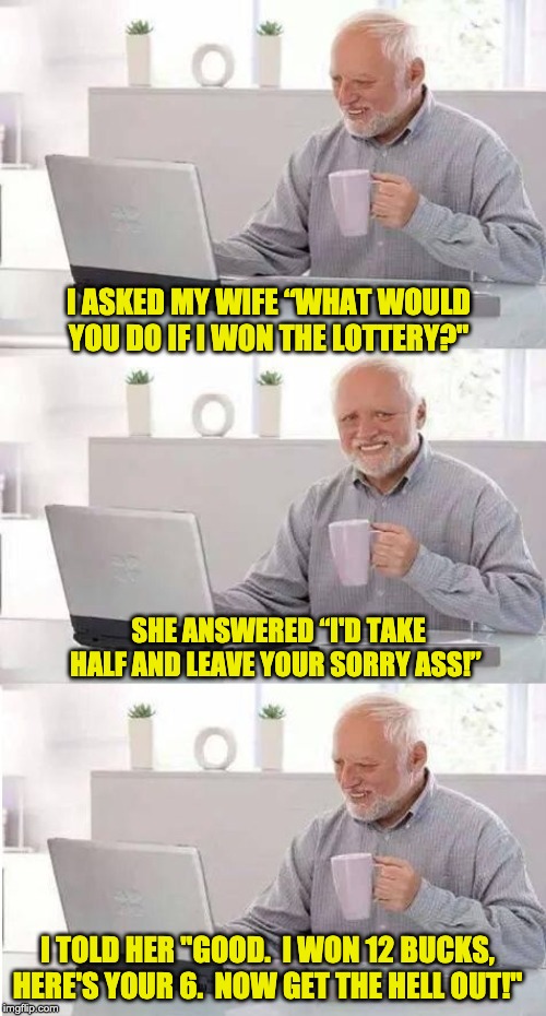 On second thought Harold | I ASKED MY WIFE “WHAT WOULD YOU DO IF I WON THE LOTTERY?"; SHE ANSWERED “I'D TAKE HALF AND LEAVE YOUR SORRY ASS!”; I TOLD HER "GOOD.  I WON 12 BUCKS, HERE'S YOUR 6.  NOW GET THE HELL OUT!" | image tagged in on second thought harold | made w/ Imgflip meme maker