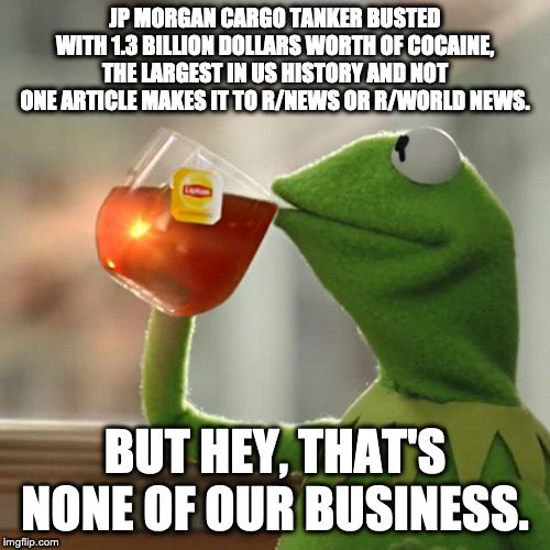 But That's None Of My Business Meme | JP MORGAN CARGO TANKER BUSTED WITH 1.3 BILLION DOLLARS WORTH OF COCAINE, THE LARGEST IN US HISTORY AND NOT ONE ARTICLE MAKES IT TO R/NEWS OR R/WORLD NEWS. BUT HEY, THAT'S NONE OF OUR BUSINESS. | image tagged in memes,but thats none of my business,kermit the frog | made w/ Imgflip meme maker