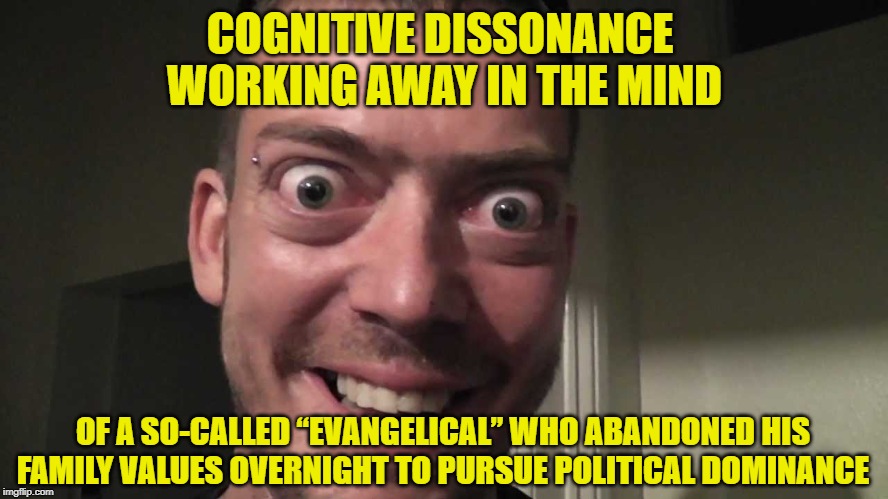 Cognitive Dissonance | COGNITIVE DISSONANCE

 WORKING AWAY IN THE MIND; OF A SO-CALLED “EVANGELICAL” WHO ABANDONED HIS FAMILY VALUES OVERNIGHT TO PURSUE POLITICAL DOMINANCE | image tagged in cognitive dissonance,evangelicals,maga,hypocrisy | made w/ Imgflip meme maker