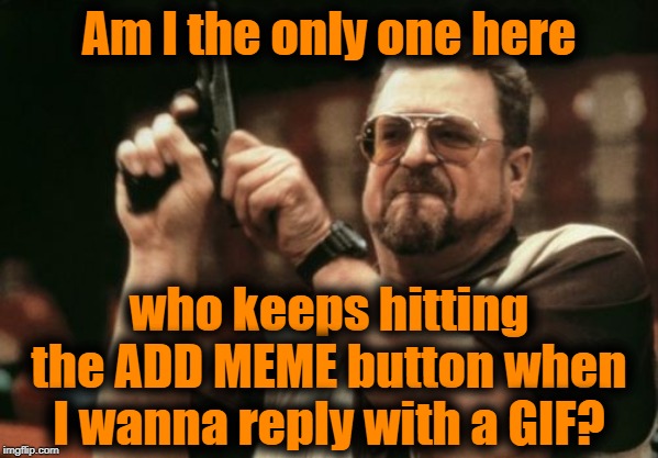 Habits really are hard to break! LOL | Am I the only one here; who keeps hitting the ADD MEME button when I wanna reply with a GIF? | image tagged in memes,am i the only one around here | made w/ Imgflip meme maker