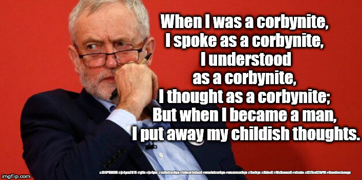Corbyn's - corbynites | When I was a corbynite, 
I spoke as a corbynite, 
I understood as a corbynite, 
I thought as a corbynite; 
But when I became a man, 
I put away my childish thoughts. #JC4PMNOW #jc4pm2019 #gtto #jc4pm #cultofcorbyn #labourisdead #weaintcorbyn #wearecorbyn #Corbyn #Abbott #McDonnell #stroke #JC2frail2bPM #timeforchange | image tagged in cultofcorbyn,labourisdead,jc4pmnow gtto jc4pm2019,funny,communist socialist,anti-semite and a racist | made w/ Imgflip meme maker