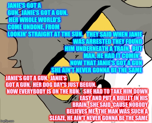 Janie's Got A Gun.  Dog Day's Just Begun.  Pay Back's A B.... | JANIE'S GOT A GUN.  JANIE'S GOT A GUN.  HER WHOLE WORLD'S COME UNDONE, FROM LOOKIN' STRAIGHT AT THE SUN. THEY SAID WHEN JANIE WAS ARRESTED THEY FOUND HIM UNDERNEATH A TRAIN.  BUT MAN, HE HAD IT COMIN'.  NOW THAT JANIE'S GOT A GUN SHE AIN'T NEVER GONNA BE THE SAME; JANIE'S GOT A GUN.  JANIE'S GOT A GUN.  HER DOG DAY'S JUST BEGUN. 
 NOW EVERYBODY IS ON THE RUN. SHE HAD TO TAKE HIM DOWN EASY AND PUT A BULLET IN HIS BRAIN.  SHE SAID 'CAUSE NOBODY BELIEVES ME.  THE MAN WAS SUCH A SLEAZE, HE AIN'T NEVER GONNA BE THE SAME | image tagged in memes,unsettled tom,child molester,sexual assault,child abuse,lock him up | made w/ Imgflip meme maker
