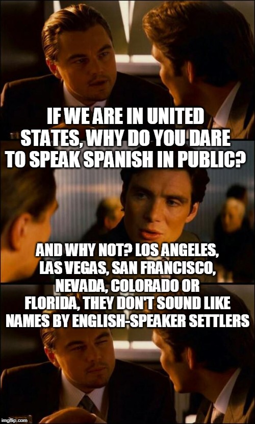 Di Caprio Inception | IF WE ARE IN UNITED STATES, WHY DO YOU DARE TO SPEAK SPANISH IN PUBLIC? AND WHY NOT? LOS ANGELES, LAS VEGAS, SAN FRANCISCO, NEVADA, COLORADO OR FLORIDA, THEY DON'T SOUND LIKE NAMES BY ENGLISH-SPEAKER SETTLERS | image tagged in di caprio inception | made w/ Imgflip meme maker