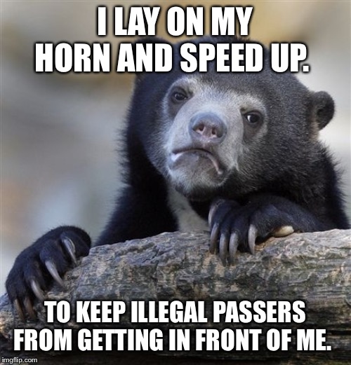 Confession Bear Meme | I LAY ON MY HORN AND SPEED UP. TO KEEP ILLEGAL PASSERS FROM GETTING IN FRONT OF ME. | image tagged in memes,confession bear,AdviceAnimals | made w/ Imgflip meme maker
