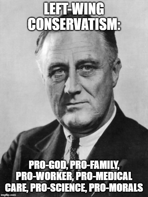 Franklin Delano Roosevelt  | LEFT-WING CONSERVATISM:; PRO-GOD, PRO-FAMILY, PRO-WORKER, PRO-MEDICAL CARE, PRO-SCIENCE, PRO-MORALS | image tagged in franklin delano roosevelt | made w/ Imgflip meme maker