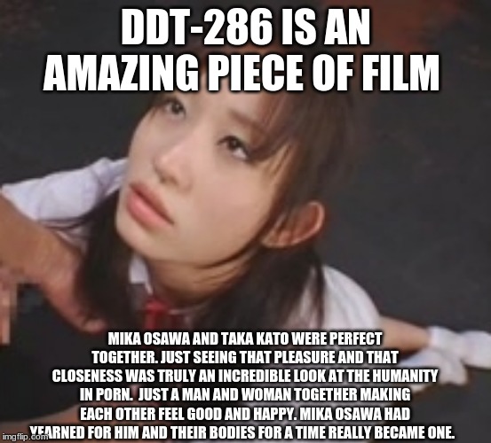 Mika Osawa / 大沢美加 X Taka Kato /加藤鷹 {DDT-286} | DDT-286 IS AN AMAZING PIECE OF FILM; MIKA OSAWA AND TAKA KATO WERE PERFECT TOGETHER. JUST SEEING THAT PLEASURE AND THAT CLOSENESS WAS TRULY AN INCREDIBLE LOOK AT THE HUMANITY IN PORN.  JUST A MAN AND WOMAN TOGETHER MAKING EACH OTHER FEEL GOOD AND HAPPY. MIKA OSAWA HAD YEARNED FOR HIM AND THEIR BODIES FOR A TIME REALLY BECAME ONE. | image tagged in porn,love,sex,faith in humanity,cute | made w/ Imgflip meme maker