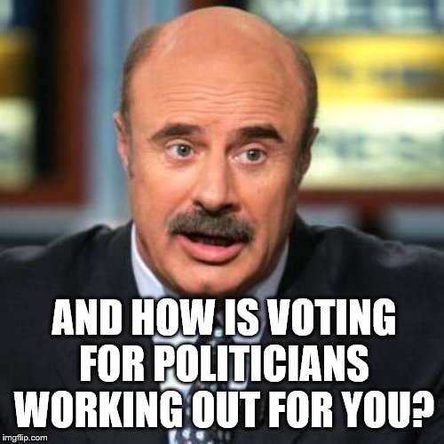 Dr. Phil | AND HOW IS VOTING FOR POLITICIANS WORKING OUT FOR YOU? | image tagged in dr phil | made w/ Imgflip meme maker