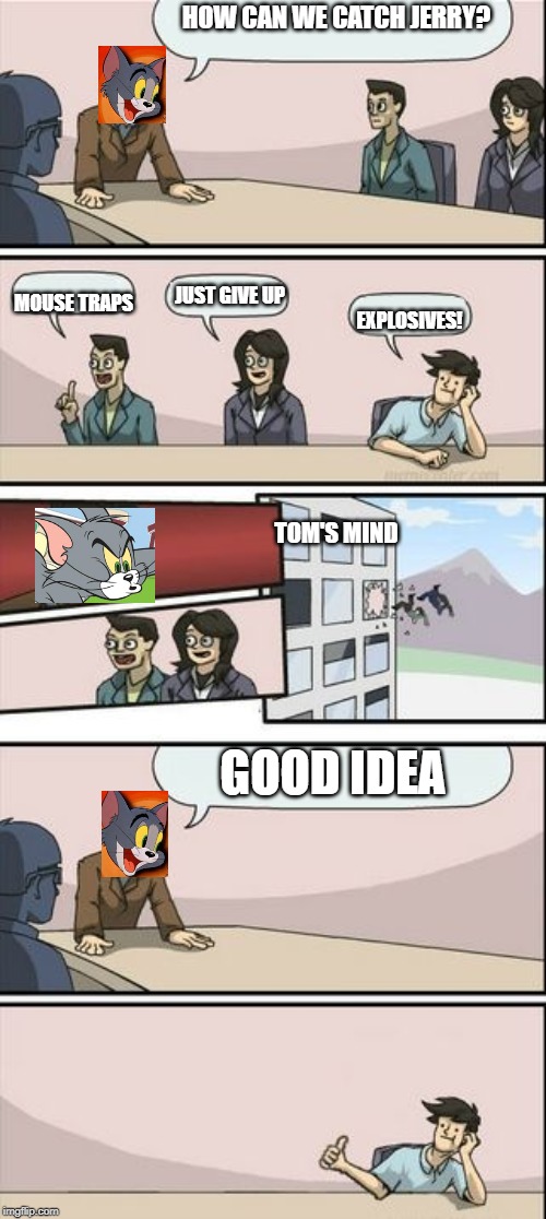 Boardroom Meeting Sugg 2 | HOW CAN WE CATCH JERRY? JUST GIVE UP; MOUSE TRAPS; EXPLOSIVES! TOM'S MIND; GOOD IDEA | image tagged in boardroom meeting sugg 2 | made w/ Imgflip meme maker