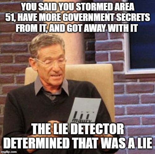 Maury Lie Detector Meme | YOU SAID YOU STORMED AREA 51, HAVE MORE GOVERNMENT SECRETS FROM IT, AND GOT AWAY WITH IT; THE LIE DETECTOR DETERMINED THAT WAS A LIE | image tagged in memes,maury lie detector | made w/ Imgflip meme maker
